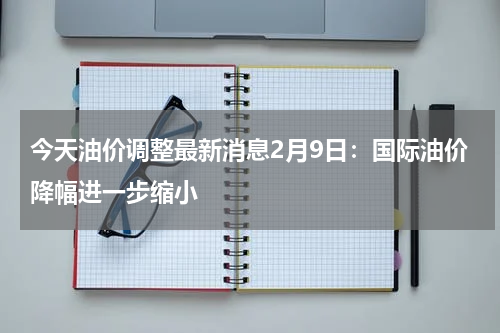 今天油价调整最新消息2月9日：国际油价降幅进一步缩小