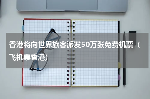 香港将向世界旅客派发50万张免费机票（飞机票香港）