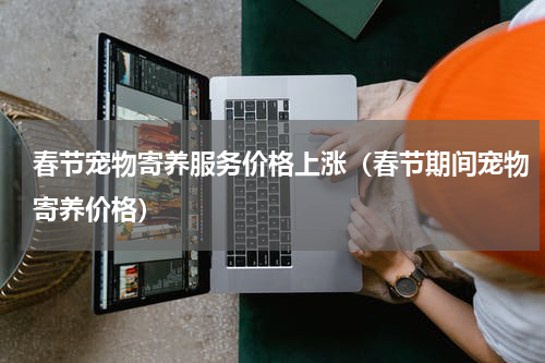 春节宠物寄养服务价格上涨（春节期间宠物寄养价格）
