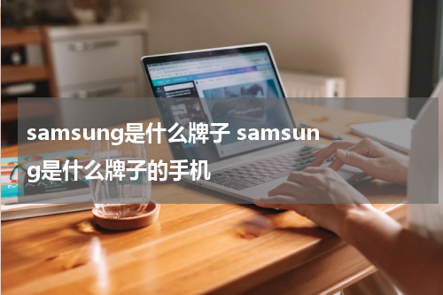 samsung是什么牌子 samsung是什么牌子的手机