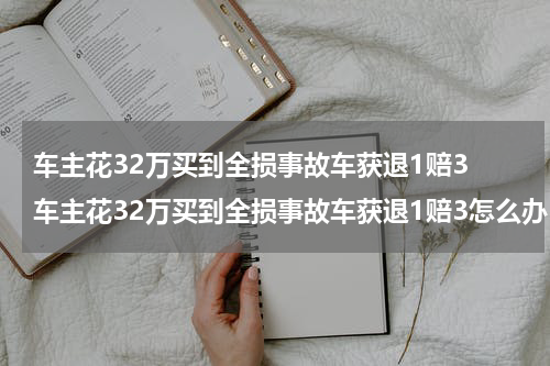 车主花32万买到全损事故车获退1赔3 车主花32万买到全损事故车获退1赔3怎么办