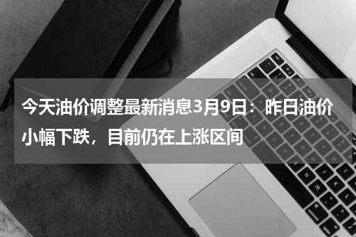 今天油价调整最新消息3月9日：昨日油价小幅下跌，目前仍在上涨区间