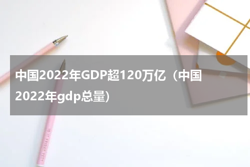 中国2022年GDP超120万亿（中国2022年gdp总量）