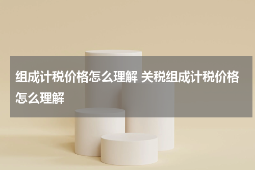 组成计税价格怎么理解 关税组成计税价格怎么理解