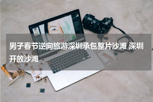 男子春节逆向旅游深圳承包整片沙滩 深圳开放沙滩