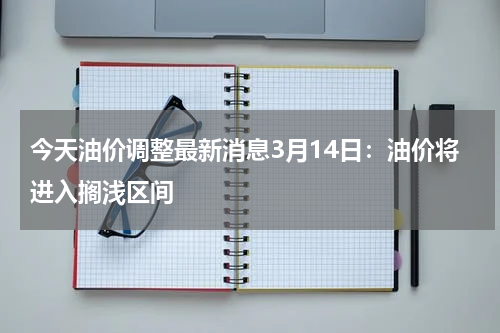 今天油价调整最新消息3月14日：油价将进入搁浅区间