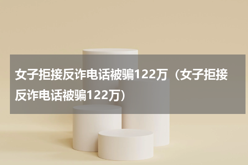 女子拒接反诈电话被骗122万（女子拒接反诈电话被骗122万）