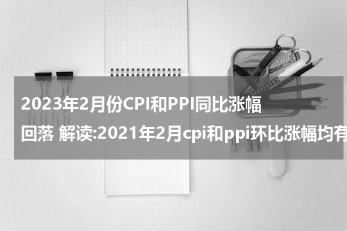 2023年2月份CPI和PPI同比涨幅回落 解读:2021年2月cpi和ppi环比涨幅均有所回落