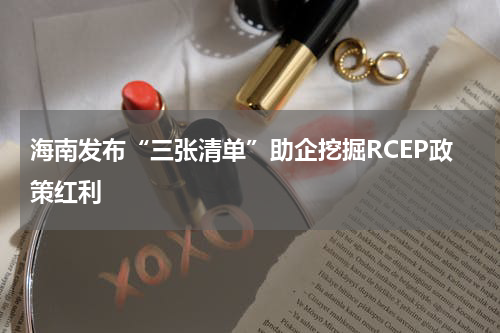海南发布“三张清单”助企挖掘RCEP政策红利