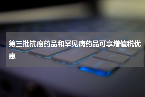 第三批抗癌药品和罕见病药品可享增值税优惠