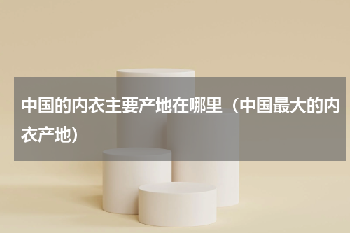中国的内衣主要产地在哪里（中国最大的内衣产地）