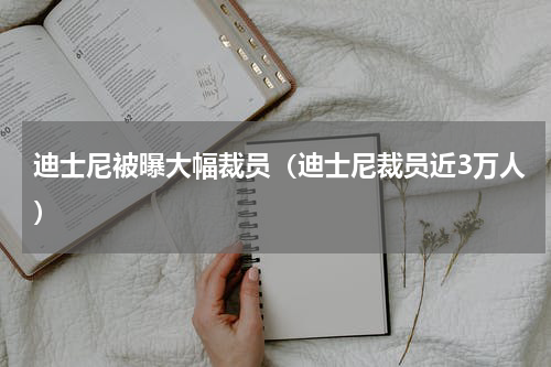 迪士尼被曝大幅裁员（迪士尼裁员近3万人）