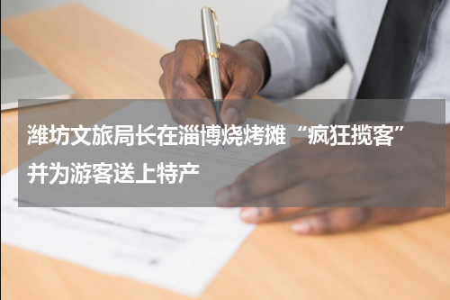 潍坊文旅局长在淄博烧烤摊“疯狂揽客” 并为游客送上特产