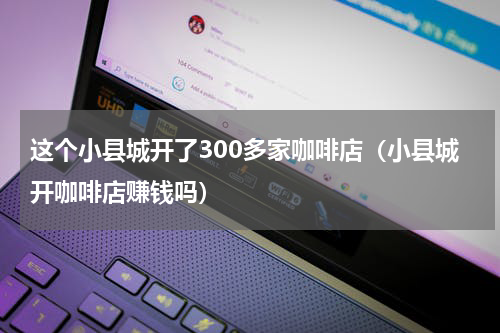 这个小县城开了300多家咖啡店（小县城开咖啡店赚钱吗）