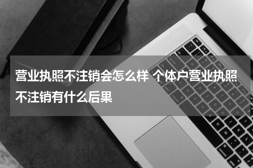 营业执照不注销会怎么样 个体户营业执照不注销有什么后果