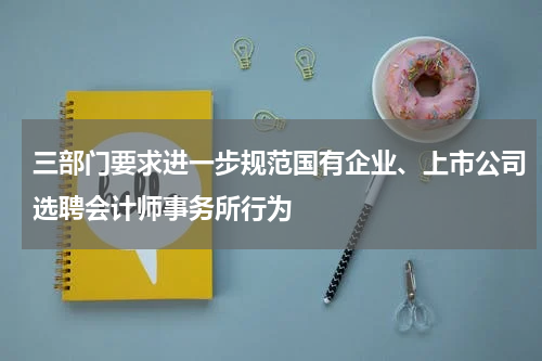 三部门要求进一步规范国有企业、上市公司选聘会计师事务所行为