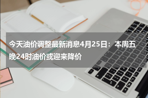 今天油价调整最新消息4月25日：本周五晚24时油价或迎来降价