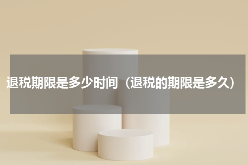 退税期限是多少时间（退税的期限是多久）