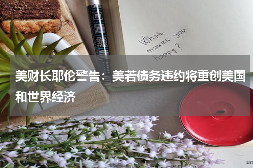 美财长耶伦警告：美若债务违约将重创美国和世界经济