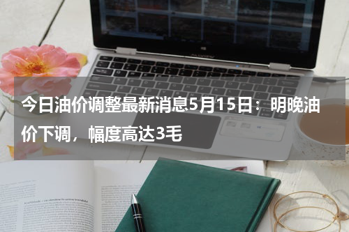今日油价调整最新消息5月15日：明晚油价下调，幅度高达3毛