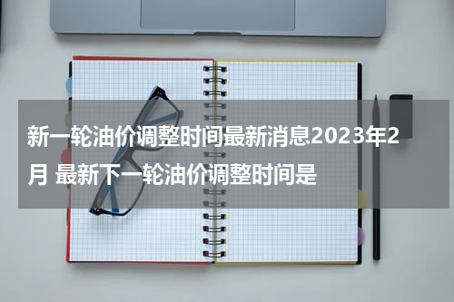 新一轮油价调整时间最新消息2023年2月 最新下一轮油价调整时间是