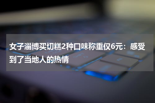 女子淄博买切糕2种口味称重仅6元：感受到了当地人的热情