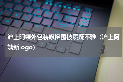 沪上阿姨外包装旗袍图被质疑不雅（沪上阿姨新logo）
