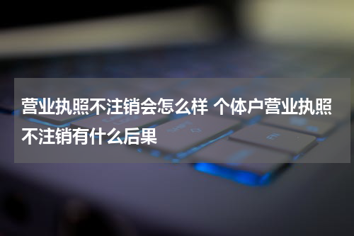 营业执照不注销会怎么样 个体户营业执照不注销有什么后果