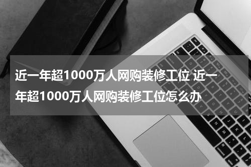 近一年超1000万人网购装修工位 近一年超1000万人网购装修工位怎么办
