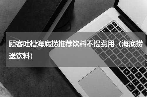 顾客吐槽海底捞推荐饮料不提费用（海底捞送饮料）