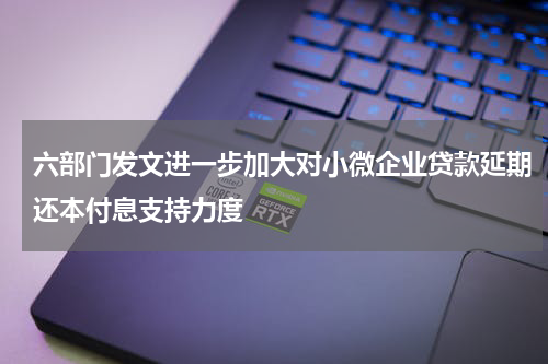 六部门发文进一步加大对小微企业贷款延期还本付息支持力度