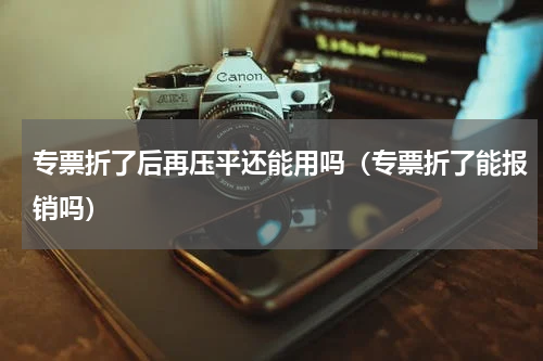 专票折了后再压平还能用吗（专票折了能报销吗）