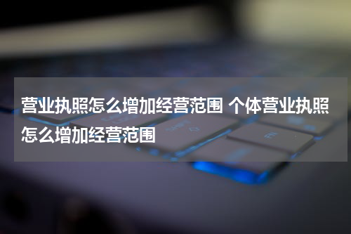 营业执照怎么增加经营范围 个体营业执照怎么增加经营范围