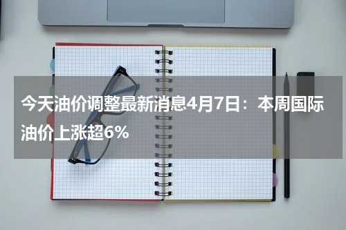 今天油价调整最新消息4月7日：本周国际油价上涨超6%