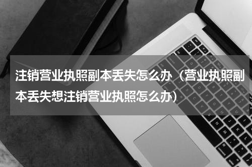 注销营业执照副本丢失怎么办（营业执照副本丢失想注销营业执照怎么办）
