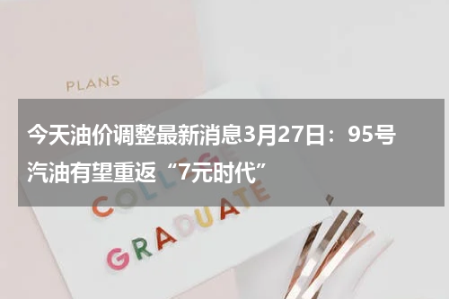 今天油价调整最新消息3月27日：95号汽油有望重返“7元时代”