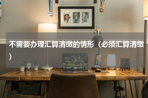 不需要办理汇算清缴的情形（必须汇算清缴）