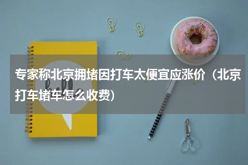 专家称北京拥堵因打车太便宜应涨价（北京打车堵车怎么收费）