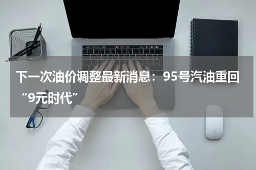 下一次油价调整最新消息：95号汽油重回“9元时代”