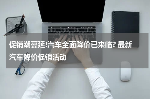 促销潮蔓延!汽车全面降价已来临? 最新汽车降价促销活动