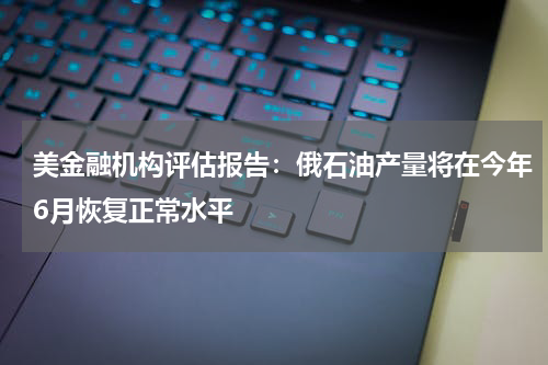 美金融机构评估报告：俄石油产量将在今年6月恢复正常水平