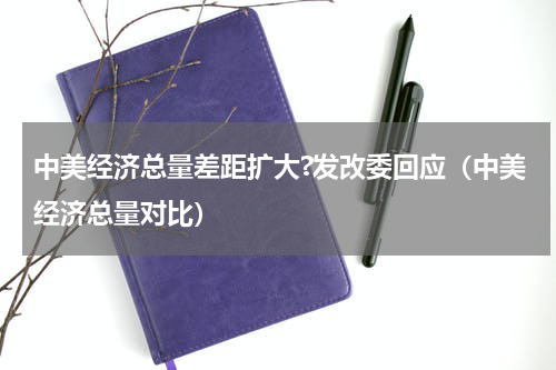 中美经济总量差距扩大?发改委回应（中美经济总量对比）