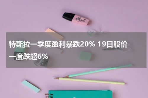特斯拉一季度盈利暴跌20% 19日股价一度跌超6%