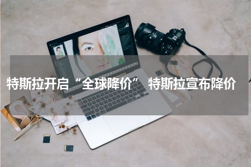 特斯拉开启“全球降价” 特斯拉宣布降价