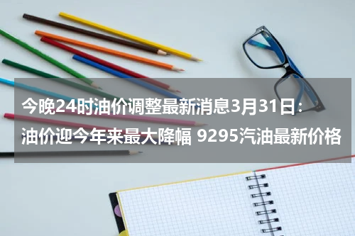 今晚24时油价调整最新消息3月31日：油价迎今年来最大降幅 9295汽油最新价格