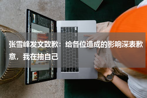 张雪峰发文致歉：给各位造成的影响深表歉意，我在抽自己