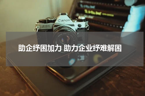 助企纾困加力 助力企业纾难解困