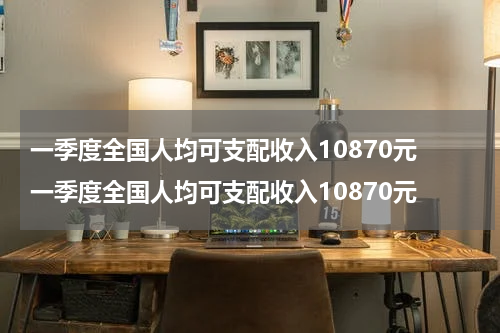 一季度全国人均可支配收入10870元 一季度全国人均可支配收入10870元