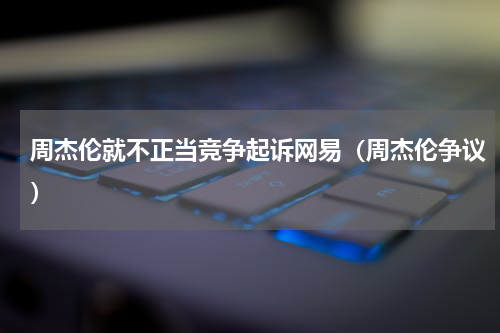 周杰伦就不正当竞争起诉网易（周杰伦争议）