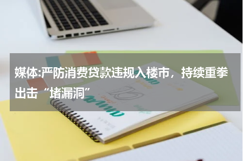 媒体:严防消费贷款违规入楼市，持续重拳出击“堵漏洞”